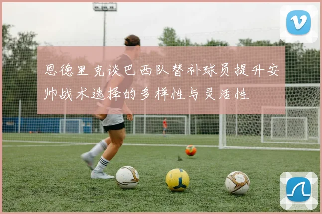恩德里克谈巴西队替补球员提升安帅战术选择的多样性与灵活性