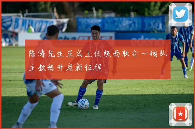 陈涛先生正式上任陕西联合一线队主教练开启新征程