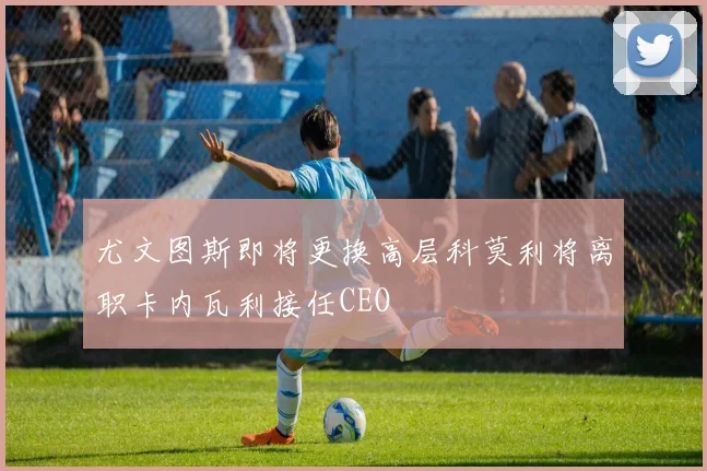 尤文图斯即将更换高层科莫利将离职卡内瓦利接任CEO