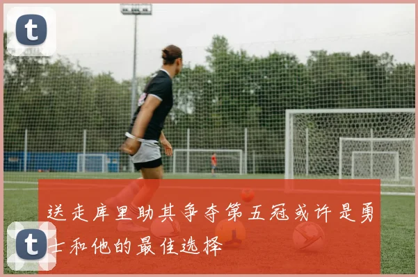 送走库里助其争夺第五冠或许是勇士和他的最佳选择