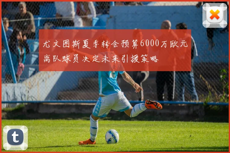 尤文图斯夏季转会预算6000万欧元离队球员决定未来引援策略