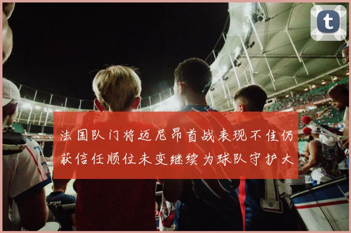 法国队门将迈尼昂首战表现不佳仍获信任顺位未变继续为球队守护大门