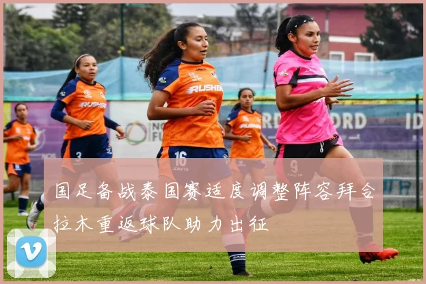 国足备战泰国赛适度调整阵容拜合拉木重返球队助力出征
