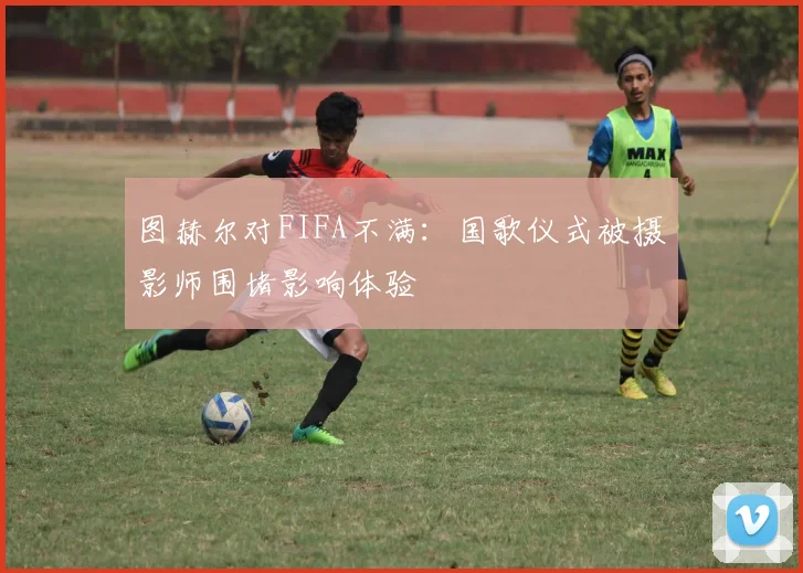图赫尔对FIFA不满：国歌仪式被摄影师围堵影响体验