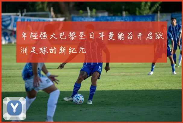年轻强大巴黎圣日耳曼能否开启欧洲足球的新纪元