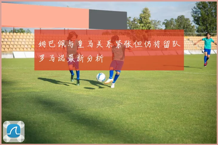 姆巴佩与皇马关系紧张但仍将留队罗马诺最新分析