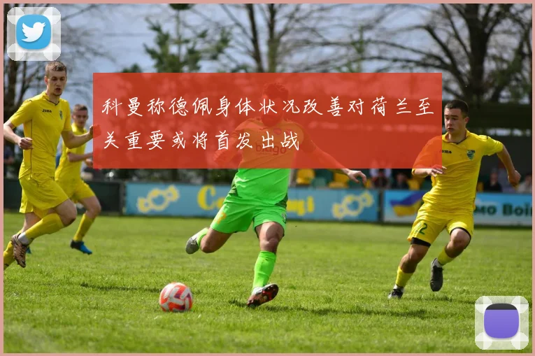 科曼称德佩身体状况改善对荷兰至关重要或将首发出战
