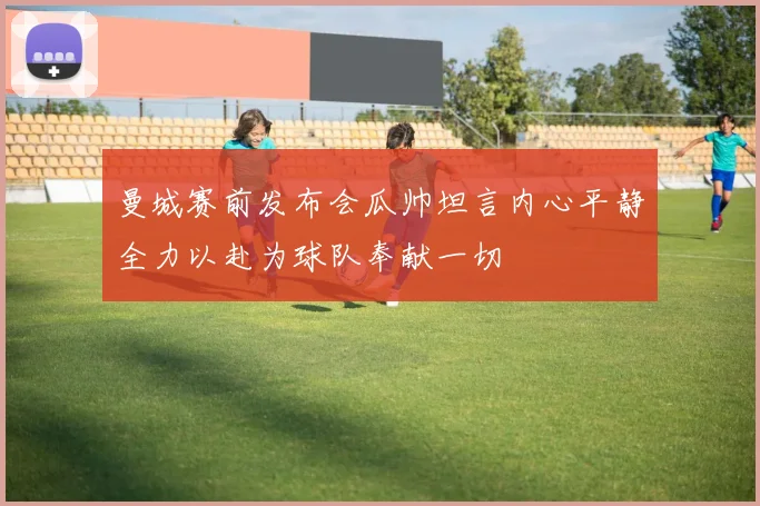 曼城赛前发布会瓜帅坦言内心平静全力以赴为球队奉献一切