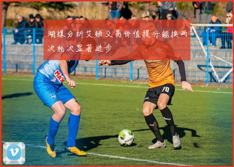 湖媒分析艾顿交易价值提升能换两次轮次显著进步