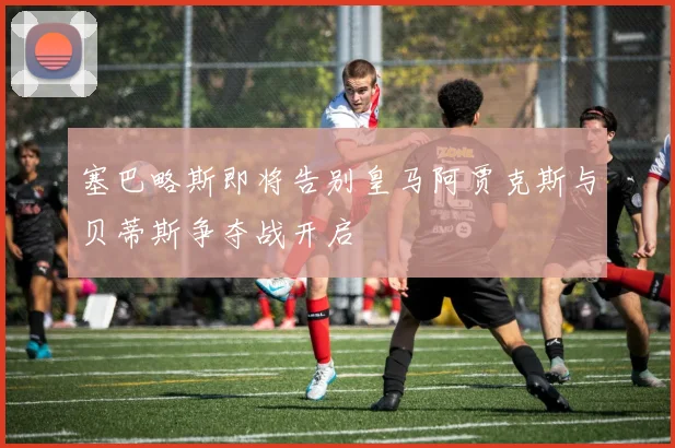 塞巴略斯即将告别皇马阿贾克斯与贝蒂斯争夺战开启