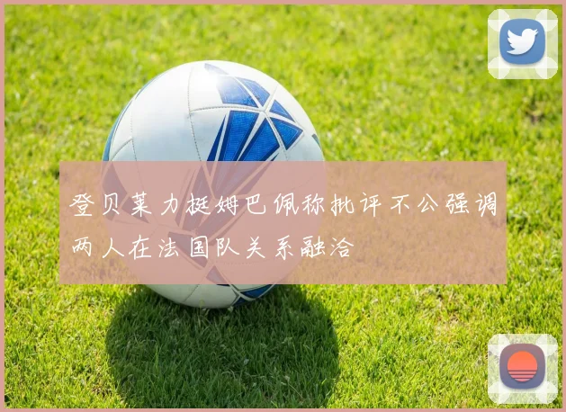登贝莱力挺姆巴佩称批评不公强调两人在法国队关系融洽