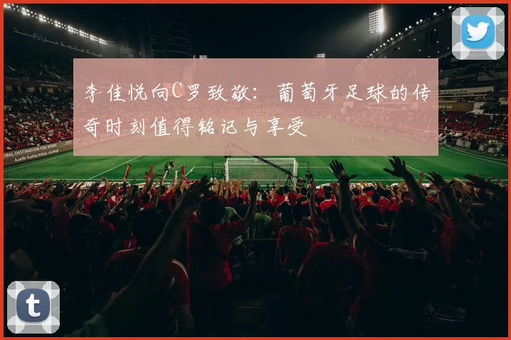 李佳悦向C罗致敬：葡萄牙足球的传奇时刻值得铭记与享受