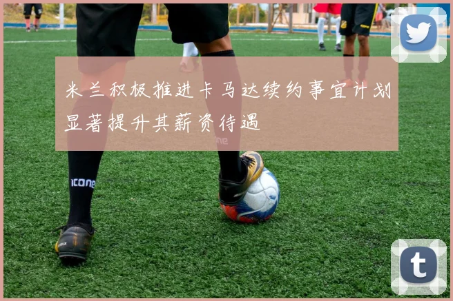 米兰积极推进卡马达续约事宜计划显著提升其薪资待遇