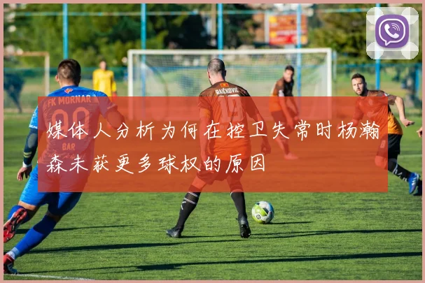 媒体人分析为何在控卫失常时杨瀚森未获更多球权的原因