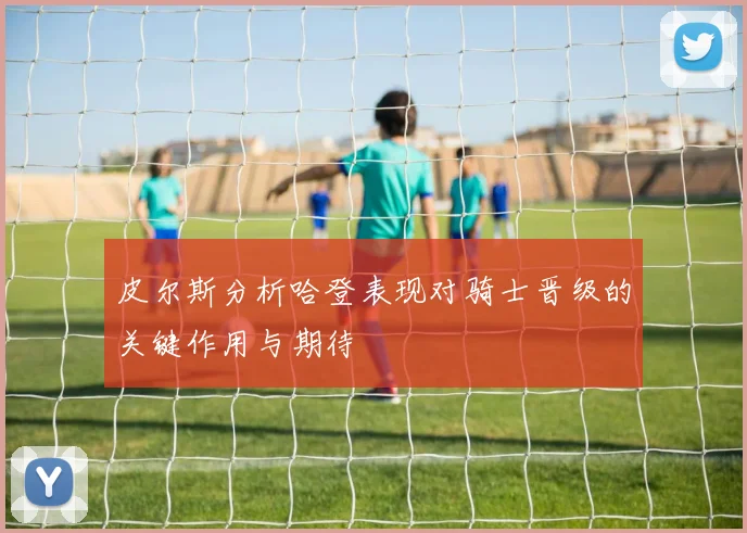 皮尔斯分析哈登表现对骑士晋级的关键作用与期待