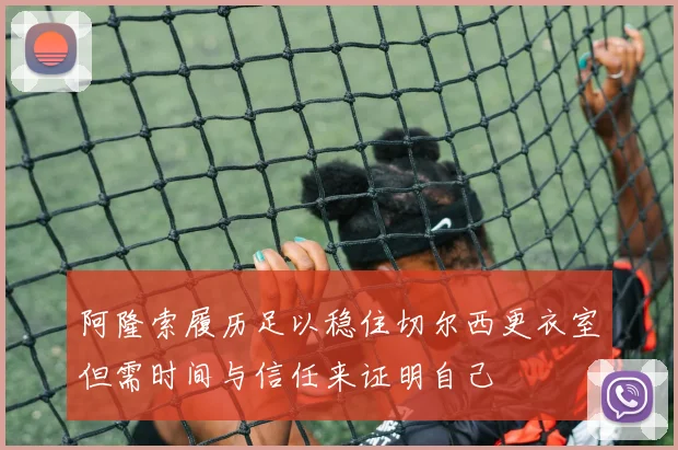 阿隆索履历足以稳住切尔西更衣室但需时间与信任来证明自己