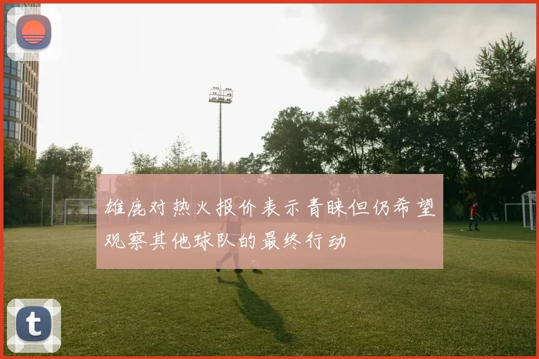 雄鹿对热火报价表示青睐但仍希望观察其他球队的最终行动