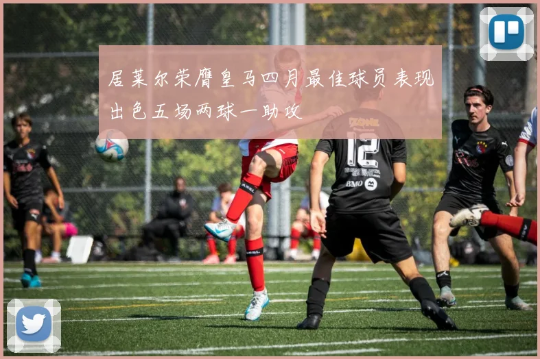 居莱尔荣膺皇马四月最佳球员表现出色五场两球一助攻