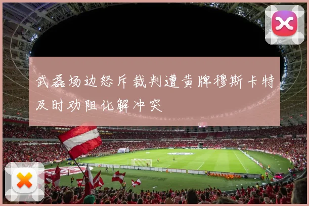 武磊场边怒斥裁判遭黄牌穆斯卡特及时劝阻化解冲突