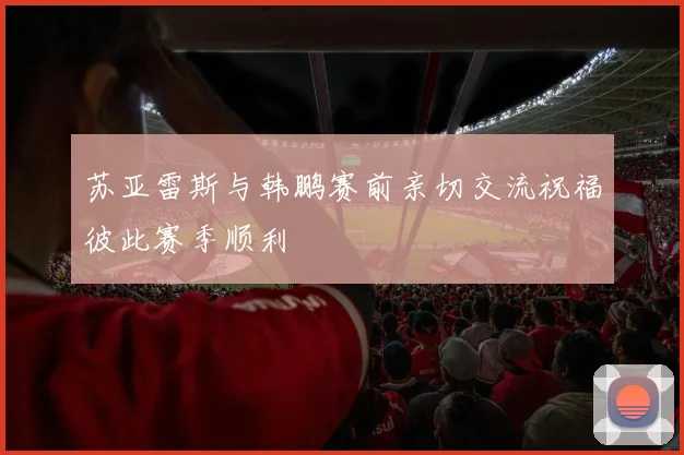 苏亚雷斯与韩鹏赛前亲切交流祝福彼此赛季顺利