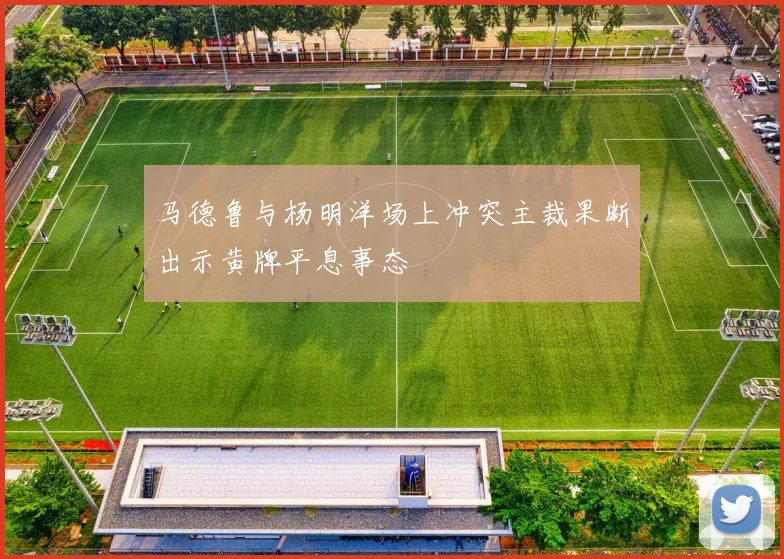 马德鲁与杨明洋场上冲突主裁果断出示黄牌平息事态