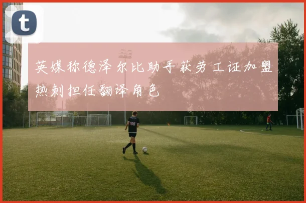 英媒称德泽尔比助手获劳工证加盟热刺担任翻译角色
