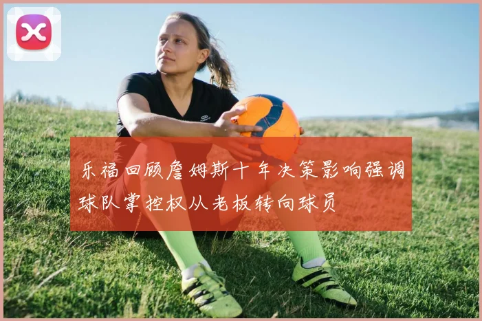 乐福回顾詹姆斯十年决策影响强调球队掌控权从老板转向球员