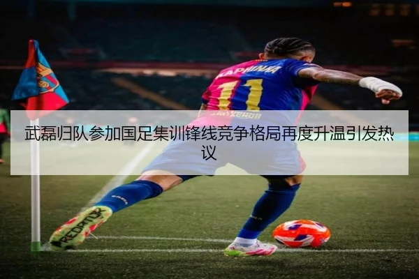 武磊归队参加国足集训锋线竞争格局再度升温引发热议